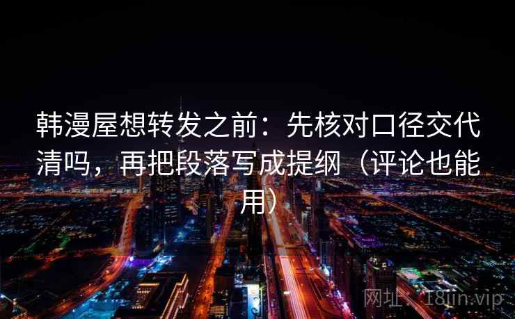 韩漫屋想转发之前：先核对口径交代清吗，再把段落写成提纲（评论也能用）