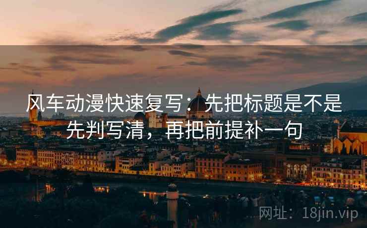 风车动漫快速复写：先把标题是不是先判写清，再把前提补一句
