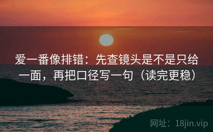 爱一番像排错：先查镜头是不是只给一面，再把口径写一句（读完更稳）  第2张