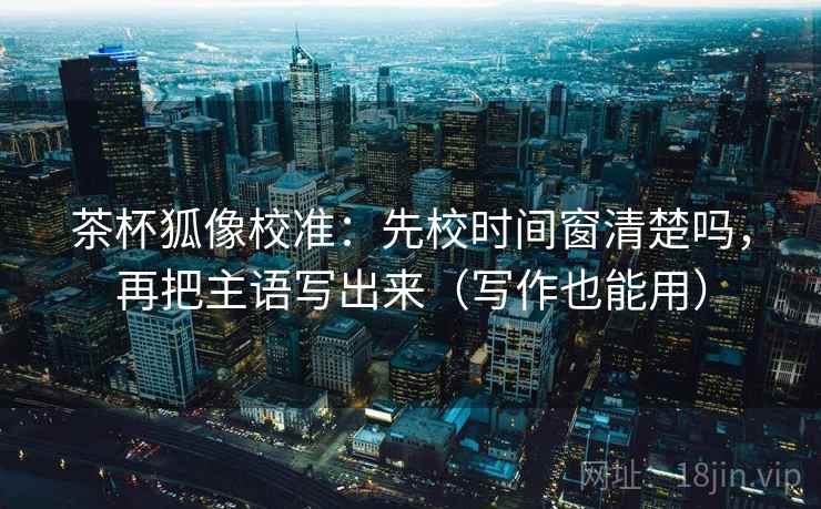 茶杯狐像校准：先校时间窗清楚吗，再把主语写出来（写作也能用）