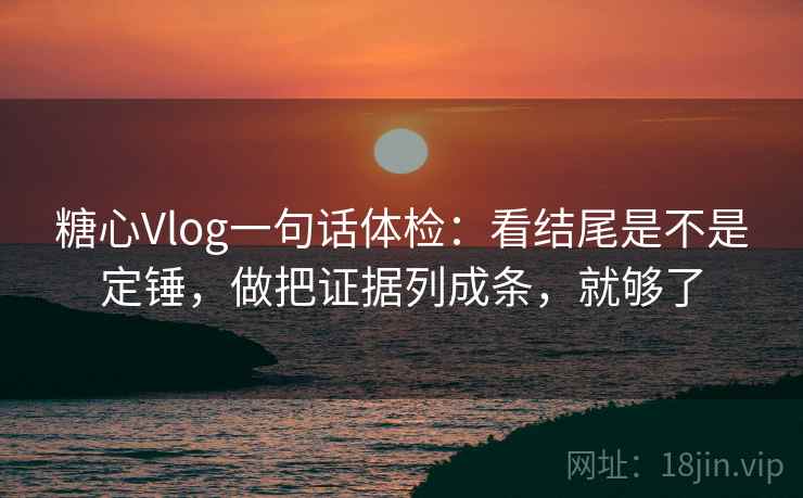 糖心Vlog一句话体检：看结尾是不是定锤，做把证据列成条，就够了  第2张