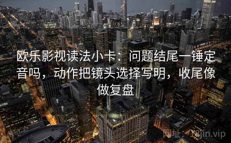 欧乐影视读法小卡：问题结尾一锤定音吗，动作把镜头选择写明，收尾像做复盘