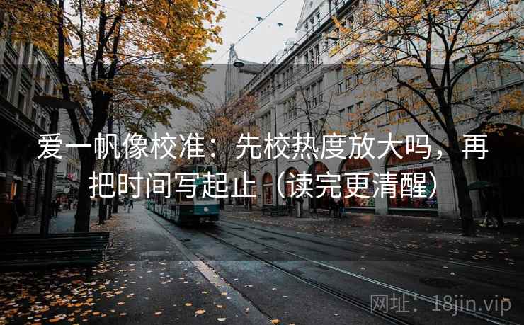 爱一帆像校准:先校热度放大吗,再把时间写起止(读完更清醒)