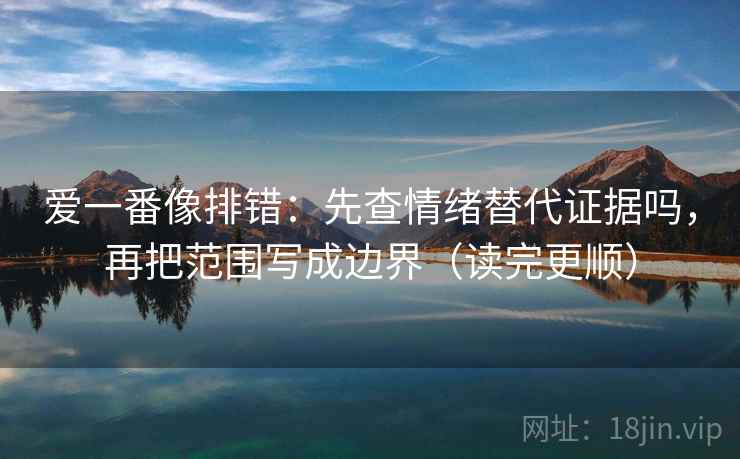 爱一番像排错：先查情绪替代证据吗，再把范围写成边界（读完更顺）