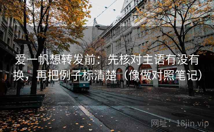 爱一帆想转发前：先核对主语有没有换，再把例子标清楚（像做对照笔记）
