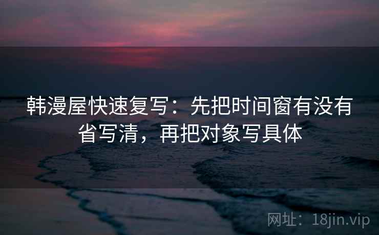 韩漫屋快速复写：先把时间窗有没有省写清，再把对象写具体