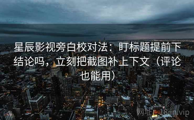 星辰影视旁白校对法：盯标题提前下结论吗，立刻把截图补上下文（评论也能用）