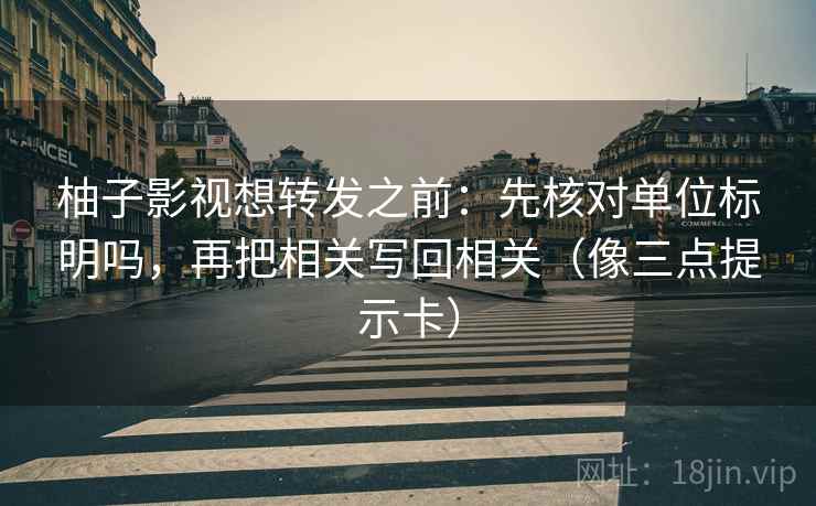柚子影视想转发之前：先核对单位标明吗，再把相关写回相关（像三点提示卡）