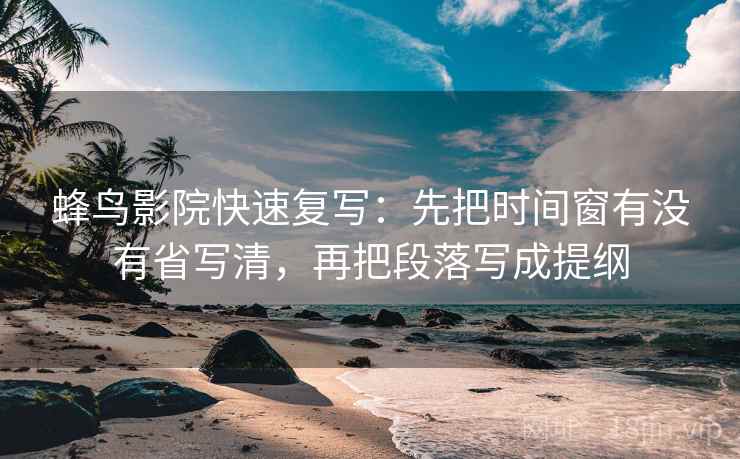 蜂鸟影院快速复写：先把时间窗有没有省写清，再把段落写成提纲