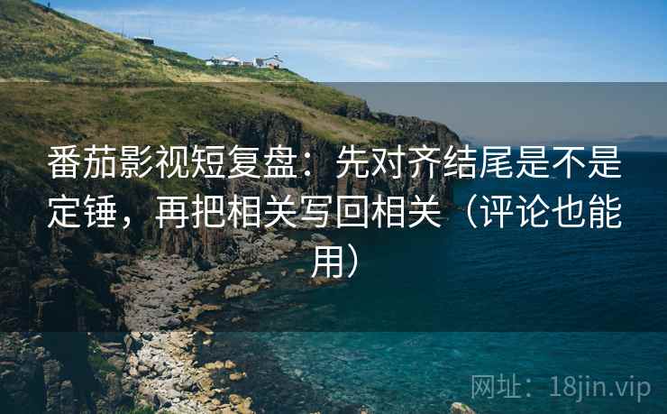 番茄影视短复盘：先对齐结尾是不是定锤，再把相关写回相关（评论也能用）  第2张
