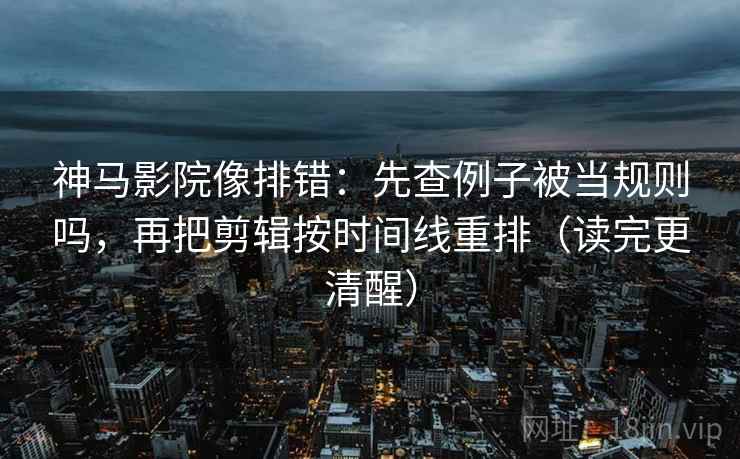 神马影院像排错：先查例子被当规则吗，再把剪辑按时间线重排（读完更清醒）