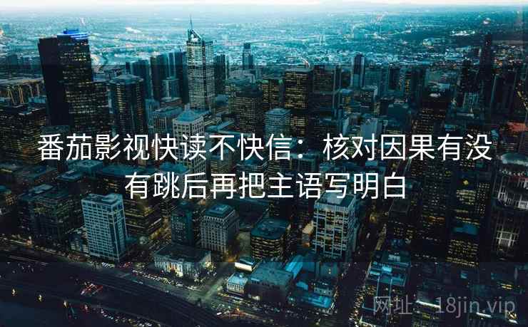 番茄影视快读不快信：核对因果有没有跳后再把主语写明白