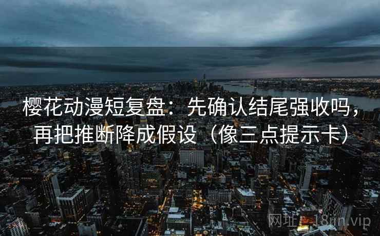 樱花动漫短复盘：先确认结尾强收吗，再把推断降成假设（像三点提示卡）