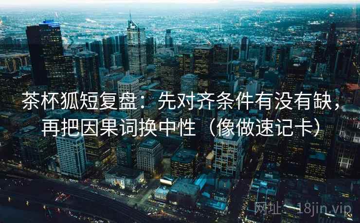 茶杯狐短复盘：先对齐条件有没有缺，再把因果词换中性（像做速记卡）  第2张