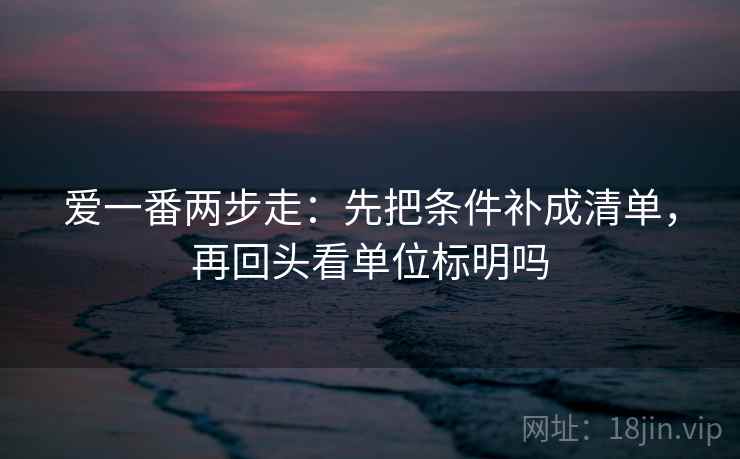 爱一番两步走：先把条件补成清单，再回头看单位标明吗