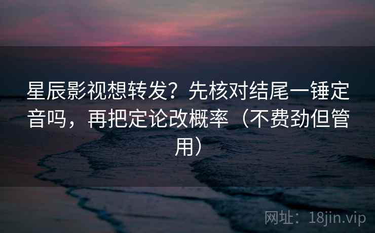 星辰影视想转发？先核对结尾一锤定音吗，再把定论改概率（不费劲但管用）